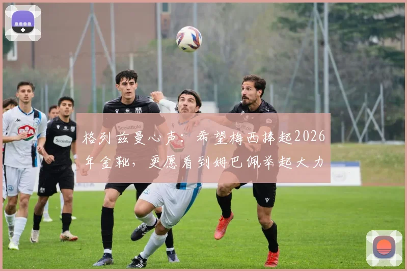 格列兹曼心声:希望梅西捧起2026年金靴,更愿看到姆巴佩举起大力神杯