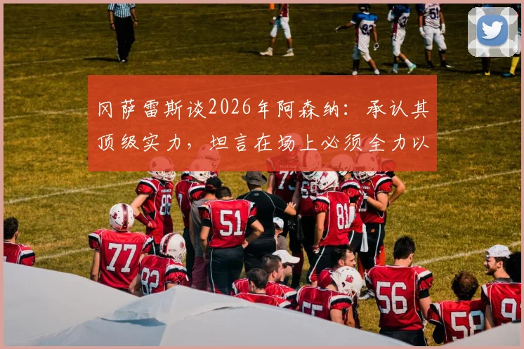 冈萨雷斯谈2026年阿森纳:承认其顶级实力,坦言在场上必须全力以赴拼到底