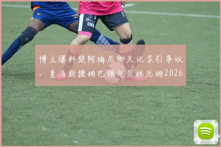 博主爆料楚阿梅尼聊天记录引争议，皇马新援姆巴佩与贝林厄姆2026关系成疑，真实性几何？