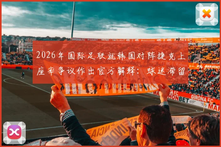 2026年国际足联就韩国对阵捷克上座率争议作出官方解释:球迷滞留通道算入统计,详析赛事现场管理规则与统计标准