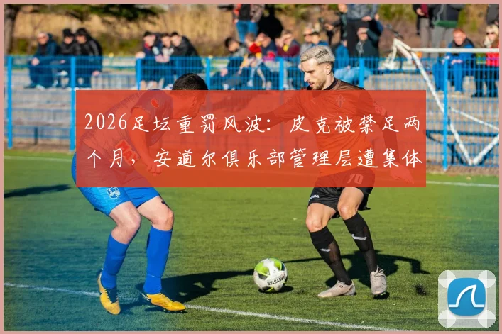 2026足坛重罚风波:皮克被禁足两个月,安道尔俱乐部管理层遭集体处罚,裁判权威不容挑战!