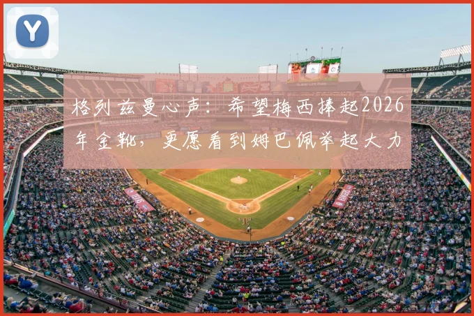 格列兹曼心声：希望梅西捧起2026年金靴，更愿看到姆巴佩举起大力神杯