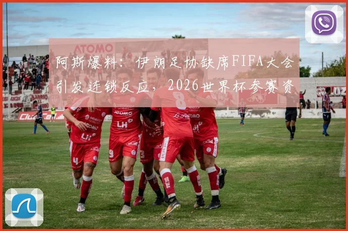 阿斯爆料：伊朗足协缺席FIFA大会引发连锁反应，2026世界杯参赛资格悬念陡增