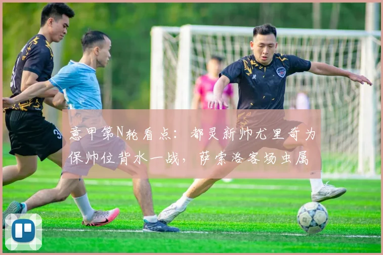 意甲第N轮看点：都灵新帅尤里奇为保帅位背水一战，萨索洛客场虫属性成最大隐患