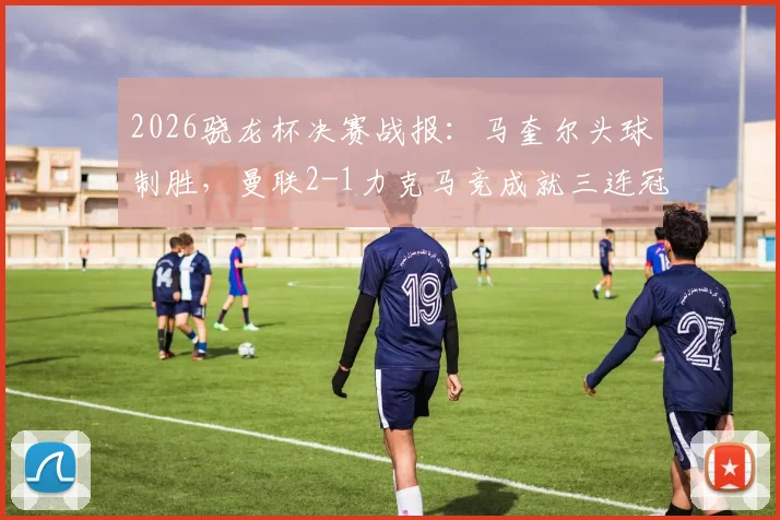 2026骁龙杯决赛战报：马奎尔头球制胜，曼联2-1力克马竞成就三连冠伟业，附完整进球集锦与战术复盘