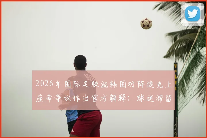 2026年国际足联就韩国对阵捷克上座率争议作出官方解释：球迷滞留通道算入统计，详析赛事现场管理规则与统计标准