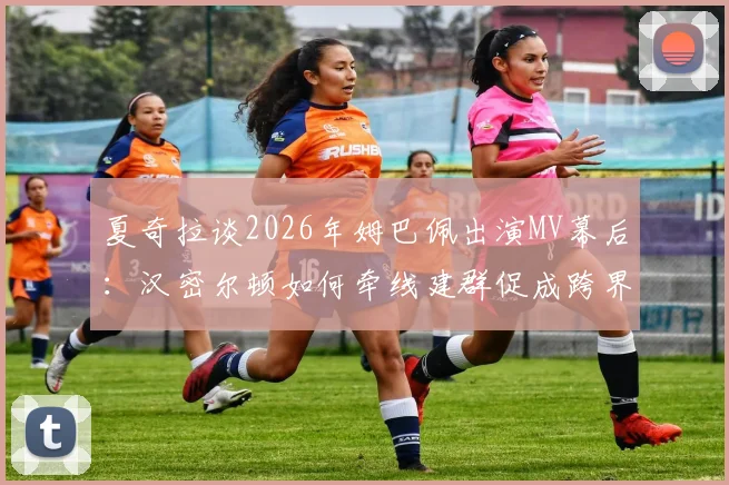 夏奇拉谈2026年姆巴佩出演MV幕后:汉密尔顿如何牵线建群促成跨界合作?