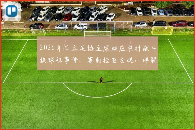 2026年日本足协主席回应中村敬斗换球袜事件:赛前检查合规,详解职业足球比赛装备管理规定与突发处理流程