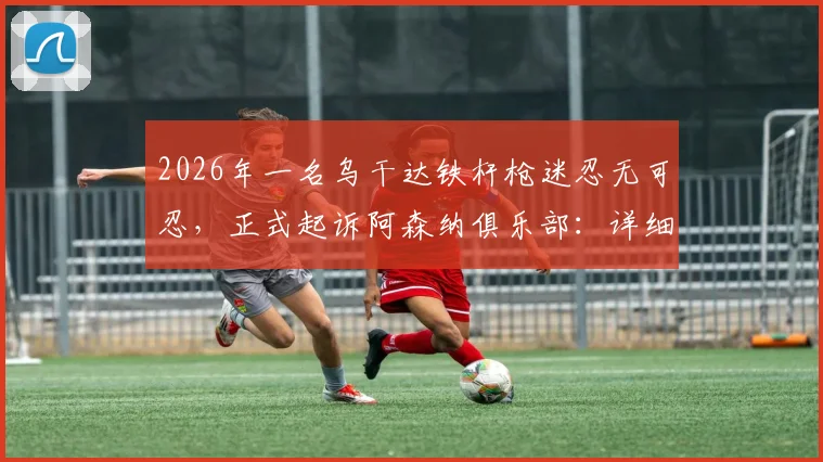 2026年一名乌干达铁杆枪迷忍无可忍,正式起诉阿森纳俱乐部:详细解读球迷诉讼案背后原因
