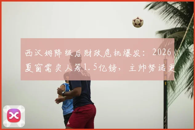 西汉姆降级后财政危机爆发:2026夏窗需卖人筹1.5亿镑,主帅努诺更衣室遭广泛反对