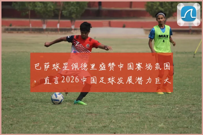 巴萨球星佩德里盛赞中国赛场氛围，直言2026中国足球发展潜力巨大，未来可期