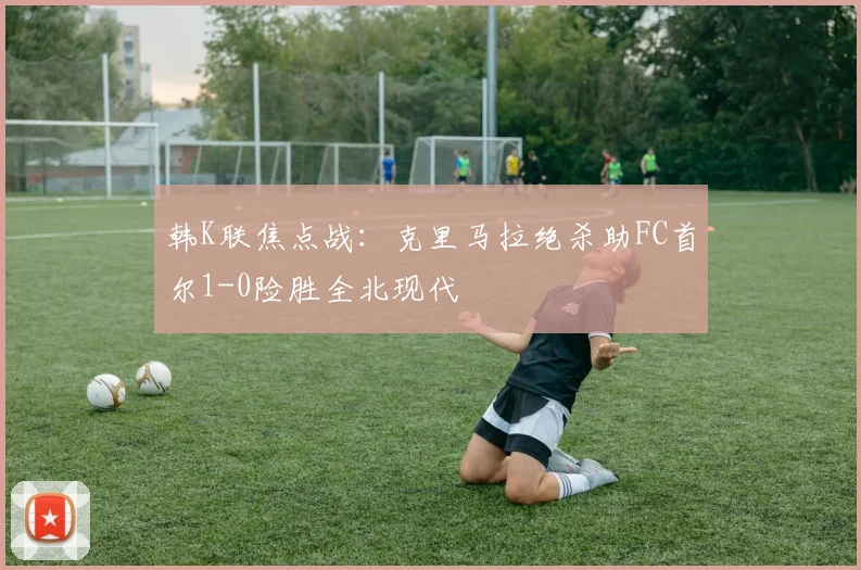 韩K联焦点战：克里马拉绝杀助FC首尔1-0险胜全北现代