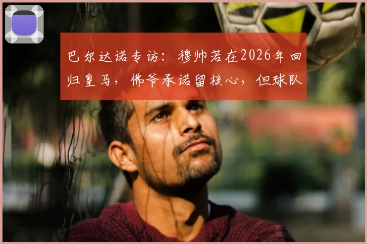 巴尔达诺专访：穆帅若在2026年回归皇马，佛爷承诺留核心，但球队仍需补强这五个位置